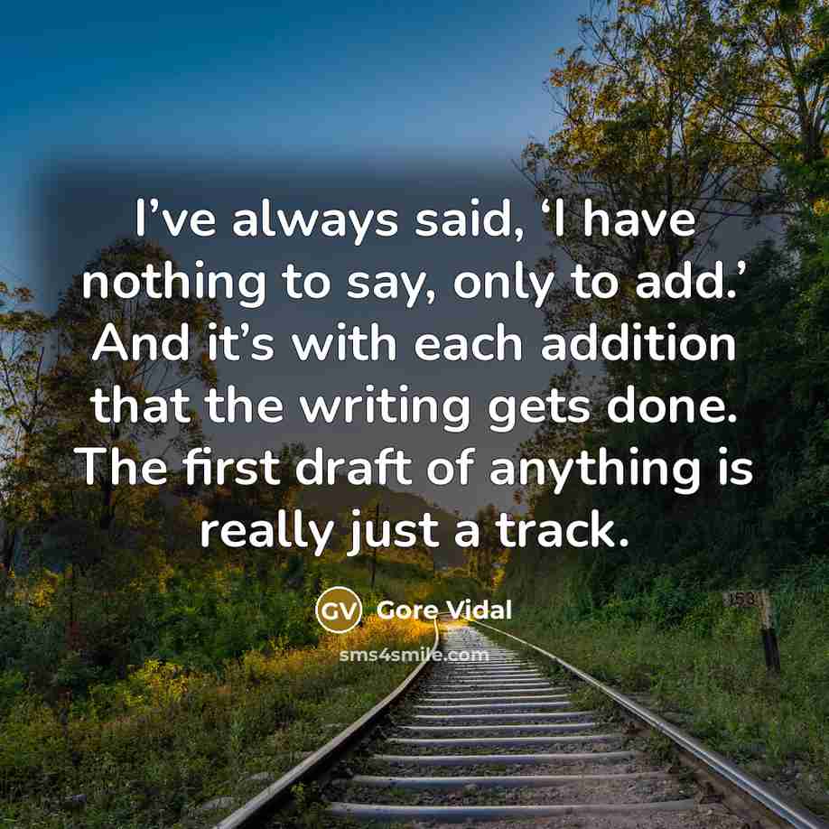 “I’ve always said, ‘I have nothing to say, only to add.’ And it’s with each addition that the writing gets done. The first draft of anything is really just a track.” quote by Gore Vidal