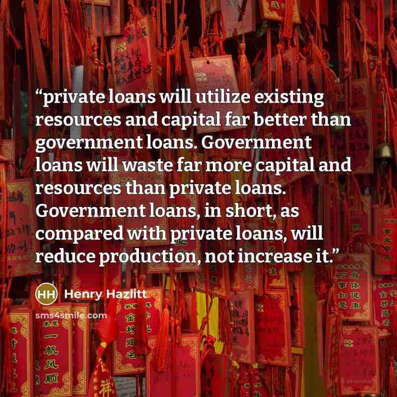 “private loans will utilize existing resources and capital far better than government loans. Government loans will waste far more capital and resources than private loans. Government loans, in short, as compared with private loans, will reduce production, not increase it.” quote by Henry Hazlitt