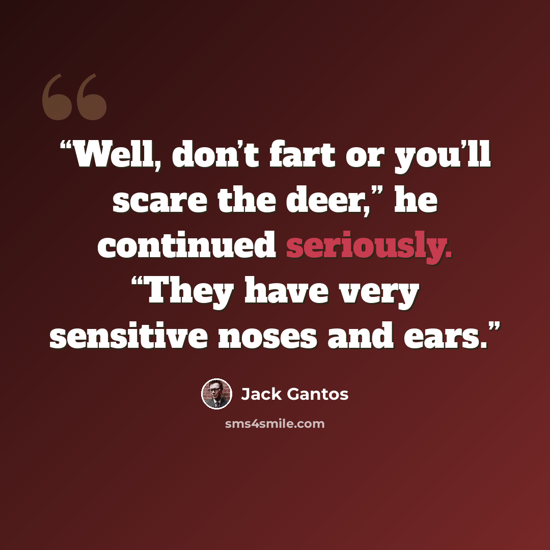 “Well, don’t fart or you’ll scare the deer,” he continued seriously. “They have very sensitive noses and ears.” quote by Jack Gantos