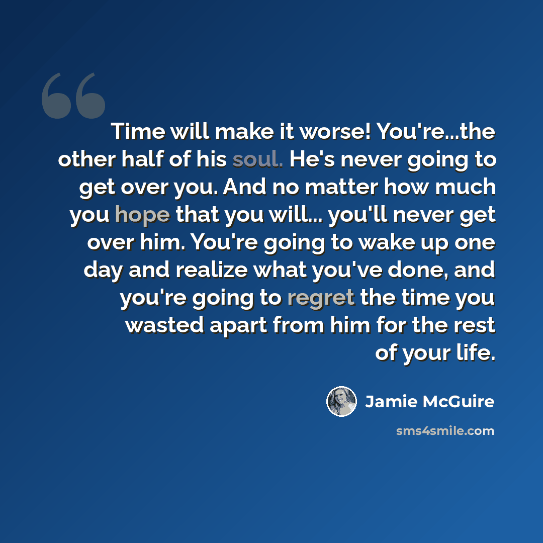 “Time will make it worse! You're...the other half of his soul. He's never going to get over you. And no matter how much you hope that you will... you'll never get over him. You're going to wake up one day and realize what you've done, and you're going to regret the time you wasted apart from him…” quote by Jamie McGuire