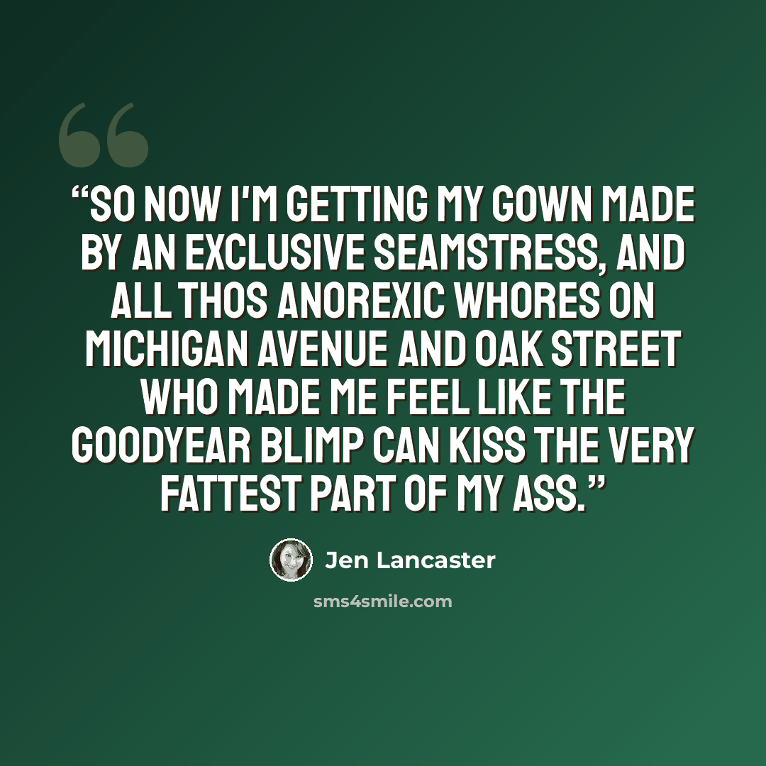 “So now I'm getting my gown made by an exclusive seamstress, and all thos anorexic whores on Michigan Avenue and Oak Street who made me feel like the Goodyear blimp can kiss the very fattest part of my ass.” quote by Jen Lancaster
