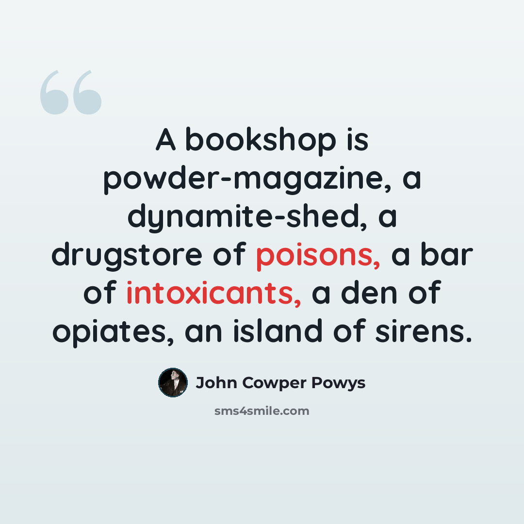 “A bookshop is powder-magazine, a dynamite-shed, a drugstore of poisons, a bar of intoxicants, a den of opiates, an island of sirens.” quote by John Cowper Powys