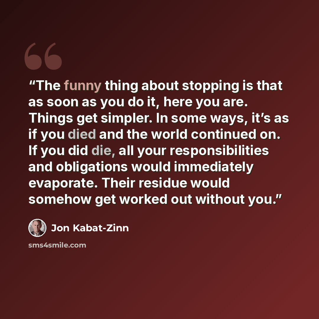 “The funny thing about stopping is that as soon as you do it, here you are. Things get simpler. In some ways, it’s as if you died and the world continued on. If you did die, all your responsibilities and obligations would immediately evaporate. Their residue would somehow get worked out without you.” quote by Jon Kabat-Zinn