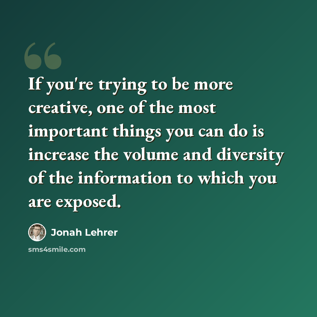 “If you're trying to be more creative, one of the most important things you can do is increase the volume and diversity of the information to which you are exposed.” quote by Jonah Lehrer