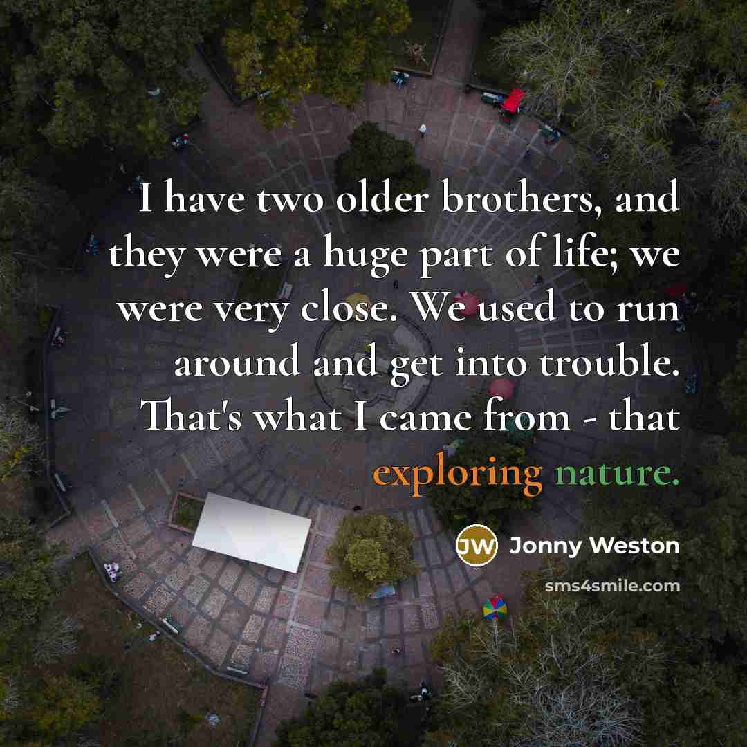 “I have two older brothers, and they were a huge part of life; we were very close. We used to run around and get into trouble. That's what I came from - that exploring nature.” quote by Jonny Weston