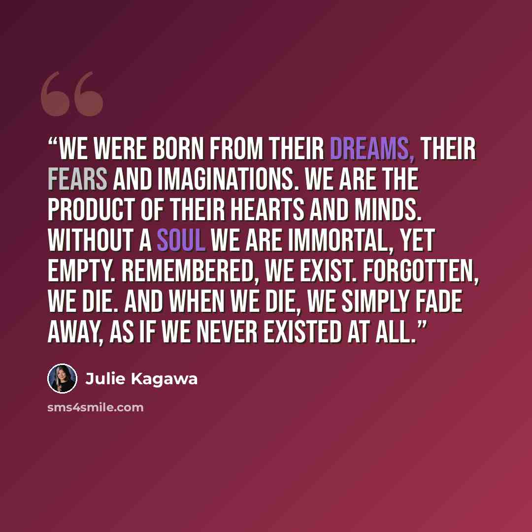“We were born from their dreams, their fears and imaginations. We are the product of their hearts and minds. Without a soul we are immortal, yet empty. Remembered, we exist. Forgotten, we die. And when we die, we simply fade away, as if we never existed at all.” quote by Julie Kagawa