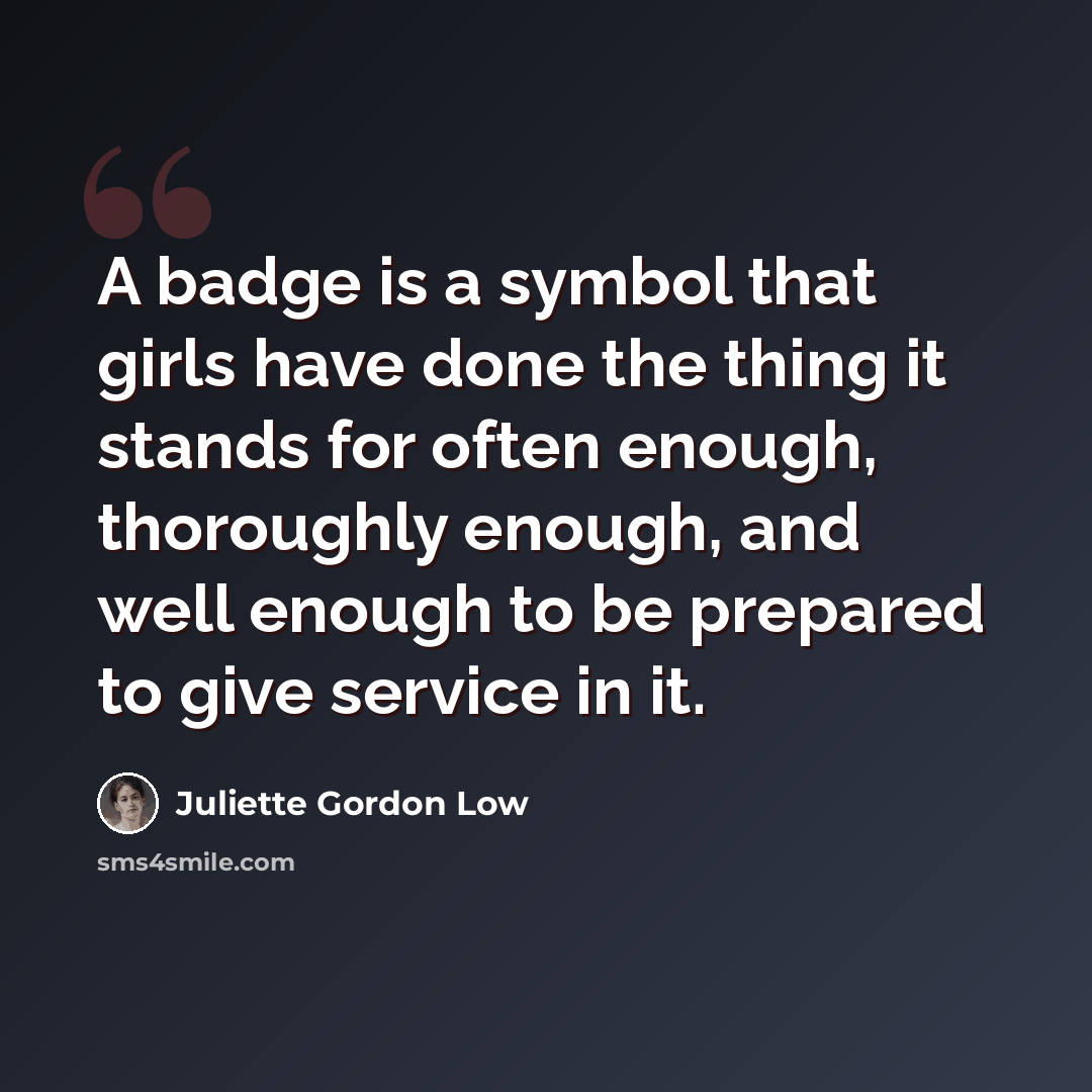 “A badge is a symbol that girls have done the thing it stands for often enough, thoroughly enough, and well enough to be prepared to give service in it.” quote by Juliette Gordon Low