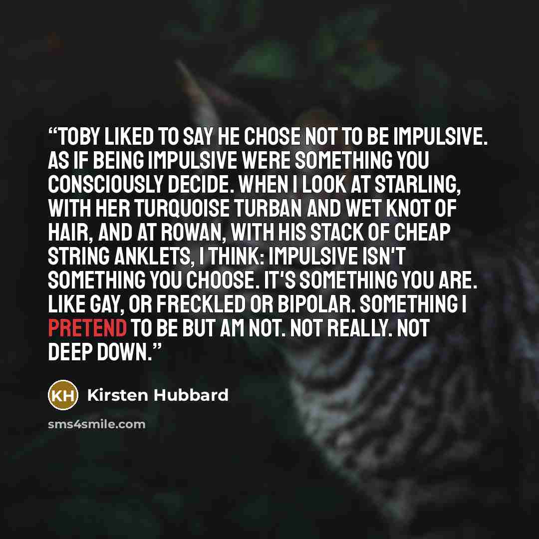 “Toby liked to say he chose not to be impulsive. As if being impulsive were something you consciously decide. When I look at Starling, with her turquoise turban and wet knot of hair, and at Rowan, with his stack of cheap string anklets, I think: Impulsive isn't something you choose. It's something…” quote by Kirsten Hubbard