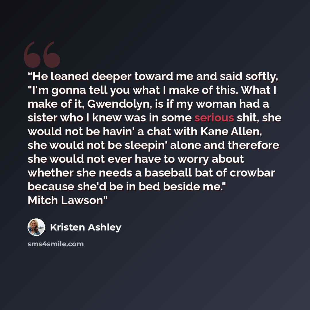 “He leaned deeper toward me and said softly, "I'm gonna tell you what I make of this. What I make of it, Gwendolyn, is if my woman had a sister who I knew was in some serious shit, she would not be havin' a chat with Kane Allen, she would not be sleepin' alone and therefore she would not ever have…” quote by Kristen Ashley