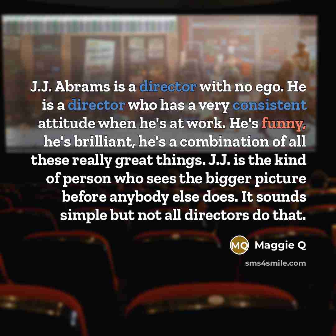 “J.J. Abrams is a director with no ego. He is a director who has a very consistent attitude when he's at work. He's funny, he's brilliant, he's a combination of all these really great things. J.J. is the kind of person who sees the bigger picture before anybody else does. It sounds simple but not…” quote by Maggie Q