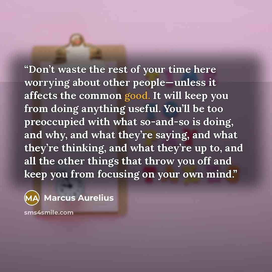 “Don’t waste the rest of your time here worrying about other people—unless it affects the common good. It will keep you from doing anything useful. You’ll be too preoccupied with what so-and-so is doing, and why, and what they’re saying, and what they’re thinking, and what they’re up to, and all…” quote by Marcus Aurelius