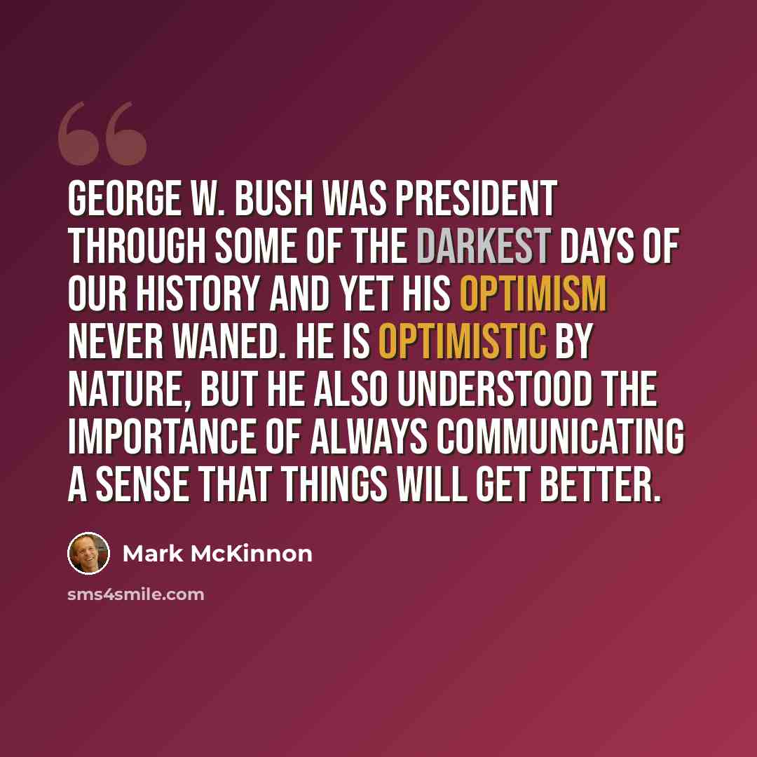 “George W. Bush was president through some of the darkest days of our history and yet his optimism never waned. He is optimistic by nature, but he also understood the importance of always communicating a sense that things will get better.” quote by Mark McKinnon