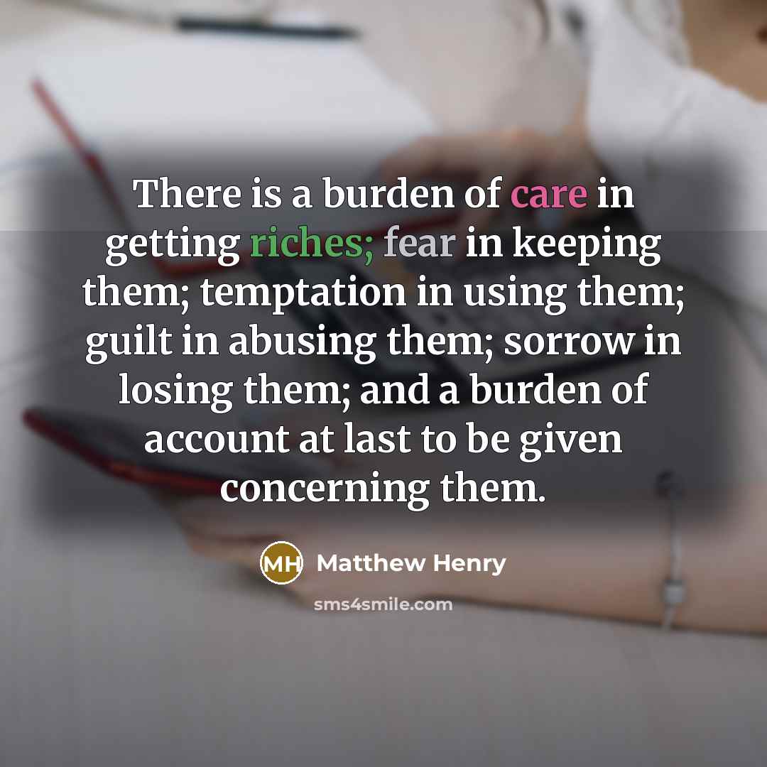 “There is a burden of care in getting riches; fear in keeping them; temptation in using them; guilt in abusing them; sorrow in losing them; and a burden of account at last to be given concerning them.” quote by Matthew Henry