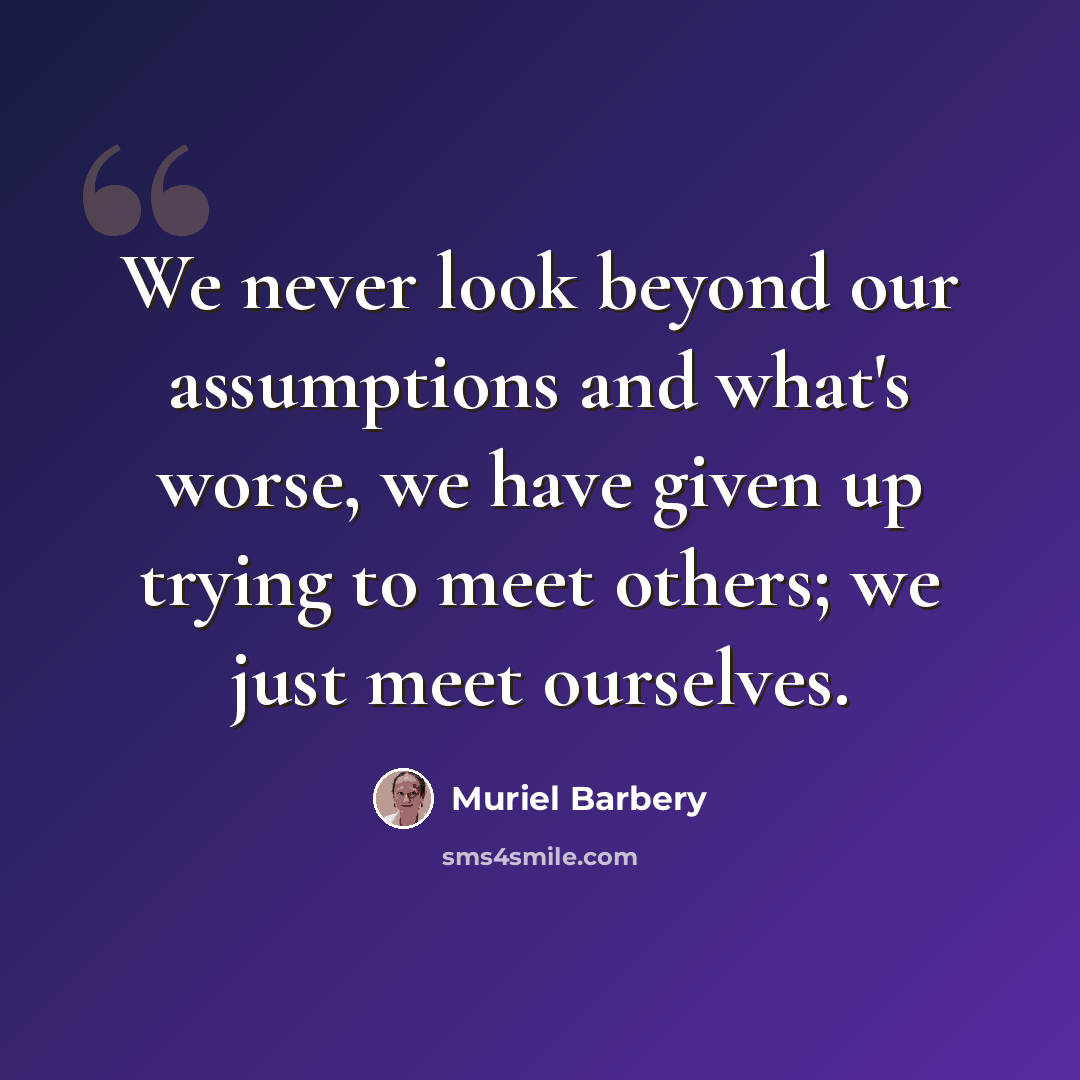 “We never look beyond our assumptions and what's worse, we have given up trying to meet others; we just meet ourselves.” quote by Muriel Barbery