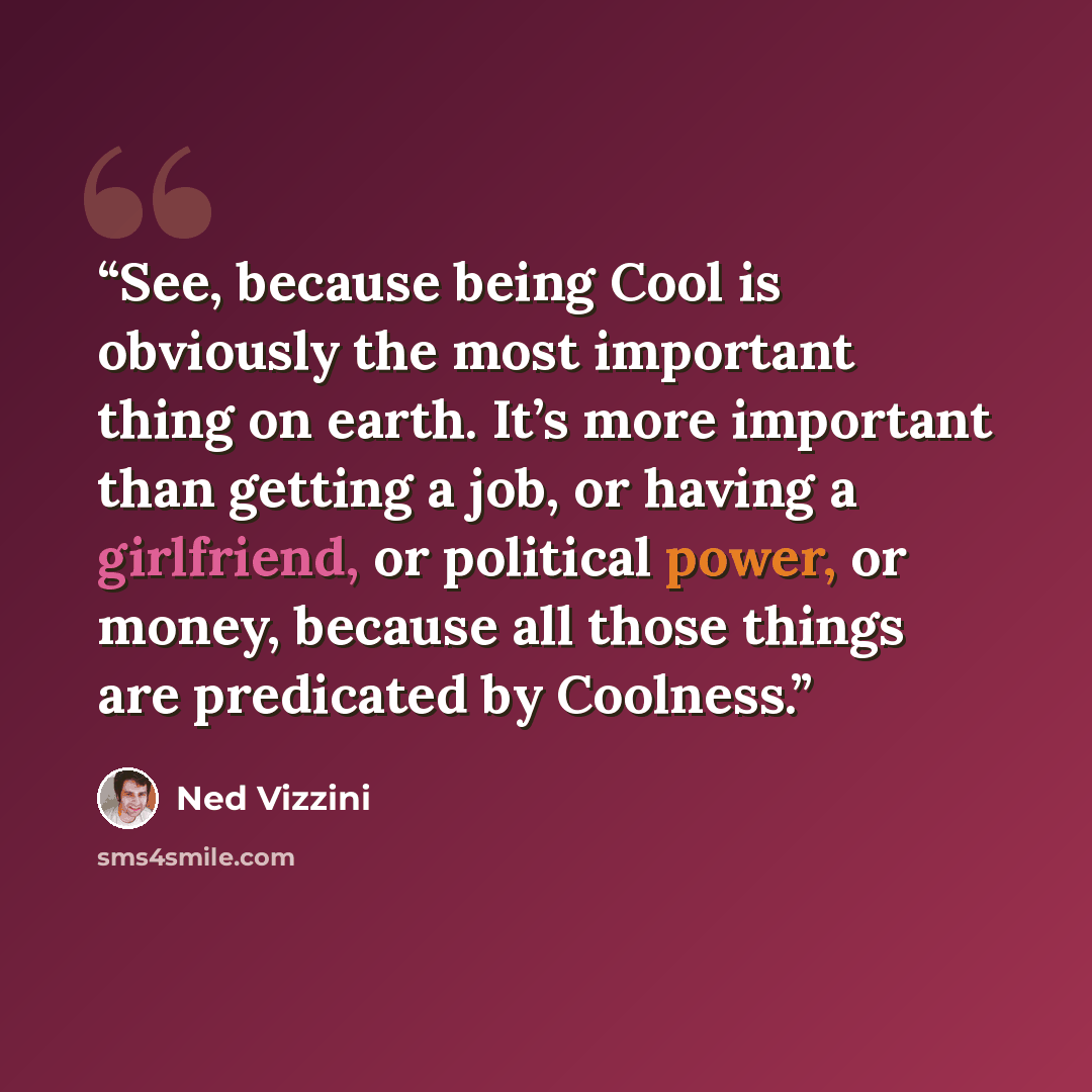 “See, because being Cool is obviously the most important thing on earth. It’s more important than getting a job, or having a girlfriend, or political power, or money, because all those things are predicated by Coolness.” quote by Ned Vizzini