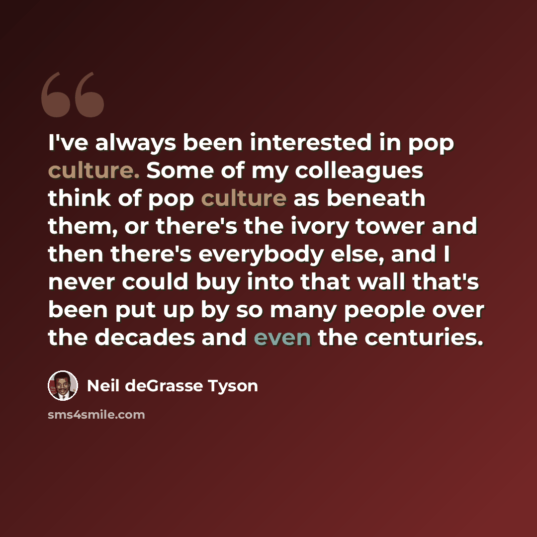“I've always been interested in pop culture. Some of my colleagues think of pop culture as beneath them, or there's the ivory tower and then there's everybody else, and I never could buy into that wall that's been put up by so many people over the decades and even the centuries.” quote by Neil deGrasse Tyson