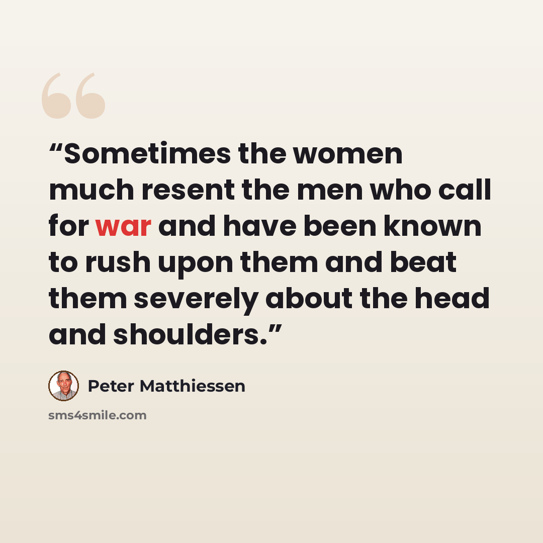 “Sometimes the women much resent the men who call for war and have been known to rush upon them and beat them severely about the head and shoulders.” quote by Peter Matthiessen