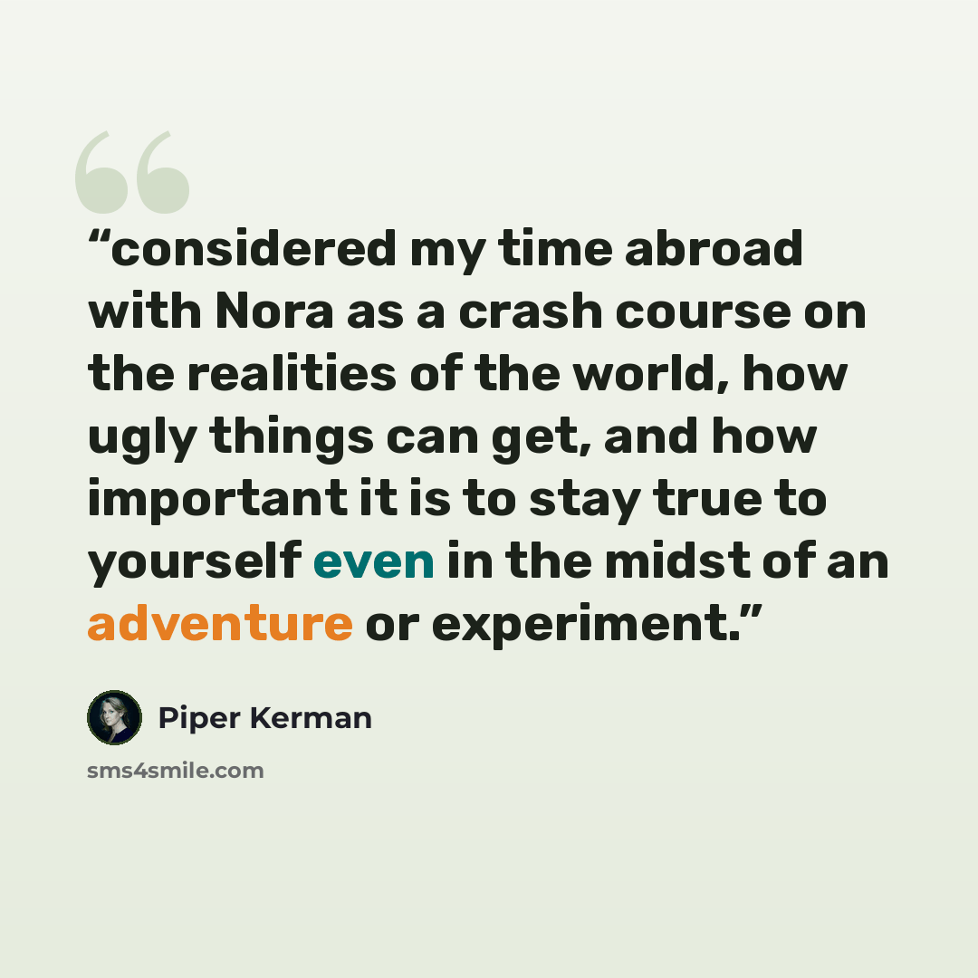 “considered my time abroad with Nora as a crash course on the realities of the world, how ugly things can get, and how important it is to stay true to yourself even in the midst of an adventure or experiment.” quote by Piper Kerman