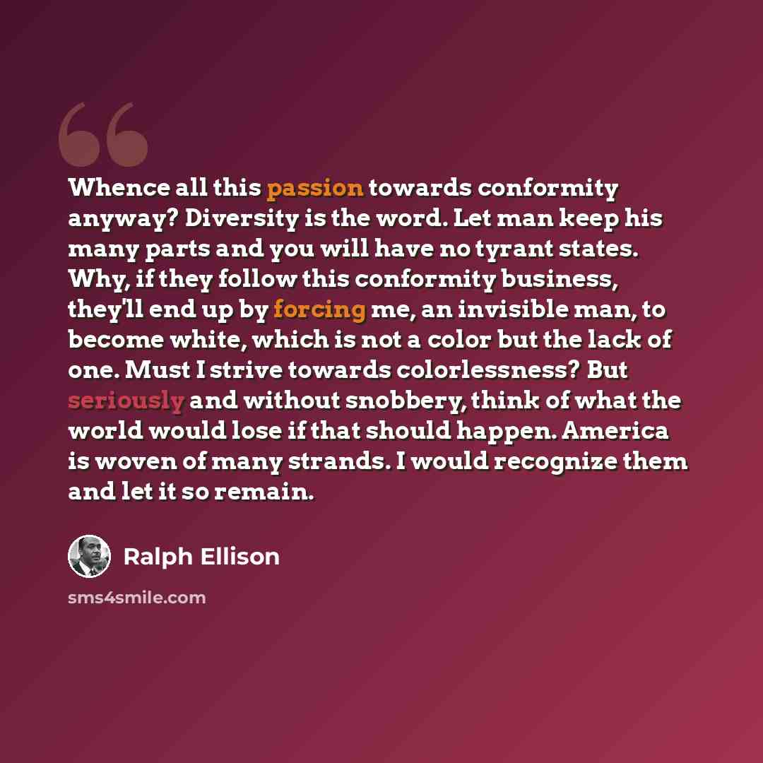 “Whence all this passion towards conformity anyway? Diversity is the word. Let man keep his many parts and you will have no tyrant states. Why, if they follow this conformity business, they'll end up by forcing me, an invisible man, to become white, which is not a color but the lack of one. Must I…” quote by Ralph Ellison