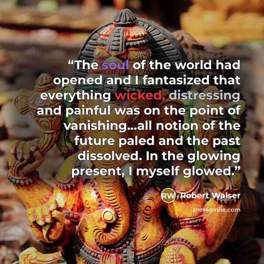 “The soul of the world had opened and I fantasized that everything wicked, distressing and painful was on the point of vanishing...all notion of the future paled and the past dissolved. In the glowing present, I myself glowed.” quote by Robert Walser