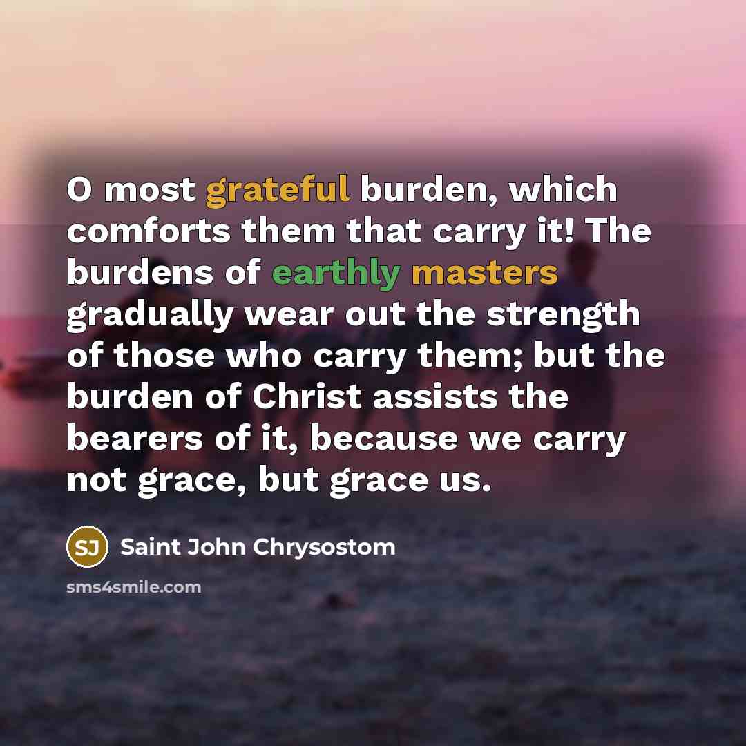 “O most grateful burden, which comforts them that carry it! The burdens of earthly masters gradually wear out the strength of those who carry them; but the burden of Christ assists the bearers of it, because we carry not grace, but grace us.” quote by Saint John Chrysostom