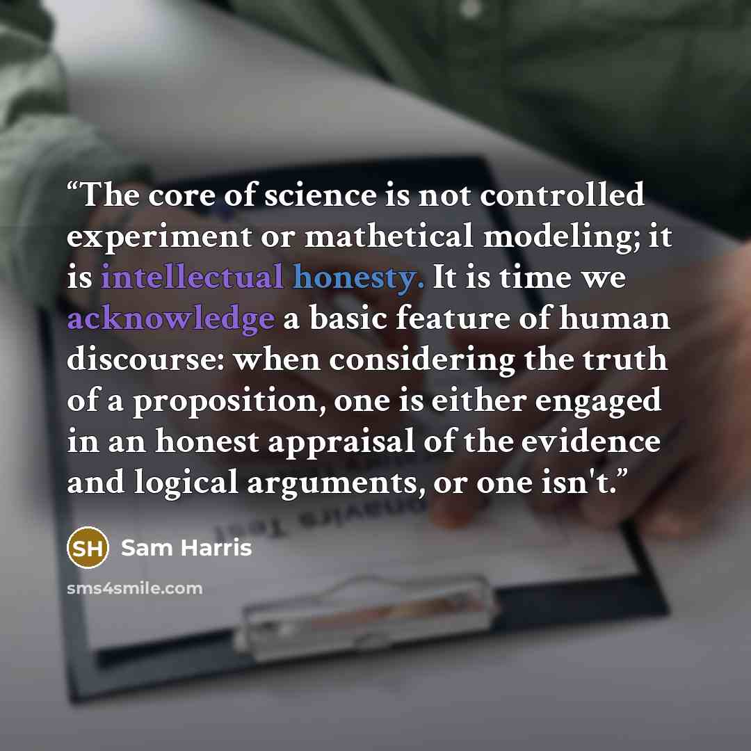“The core of science is not controlled experiment or mathetical modeling; it is intellectual honesty. It is time we acknowledge a basic feature of human discourse: when considering the truth of a proposition, one is either engaged in an honest appraisal of the evidence and logical arguments, or one…” quote by Sam Harris