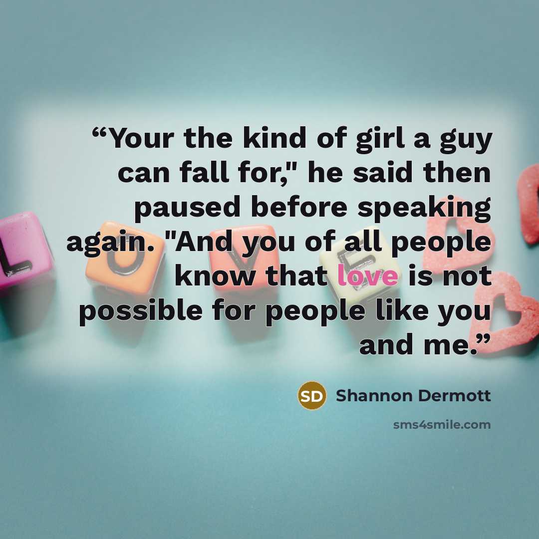 “Your the kind of girl a guy can fall for," he said then paused before speaking again. "And you of all people know that love is not possible for people like you and me.” quote by Shannon Dermott