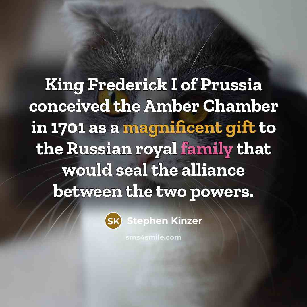 “King Frederick I of Prussia conceived the Amber Chamber in 1701 as a magnificent gift to the Russian royal family that would seal the alliance between the two powers.” quote by Stephen Kinzer