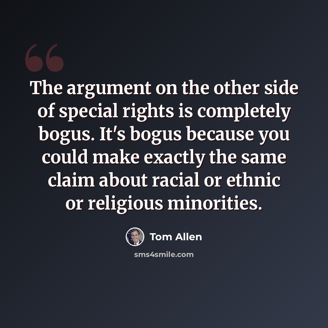 “The argument on the other side of special rights is completely bogus. It's bogus because you could make exactly the same claim about racial or ethnic or religious minorities.” quote by Tom Allen