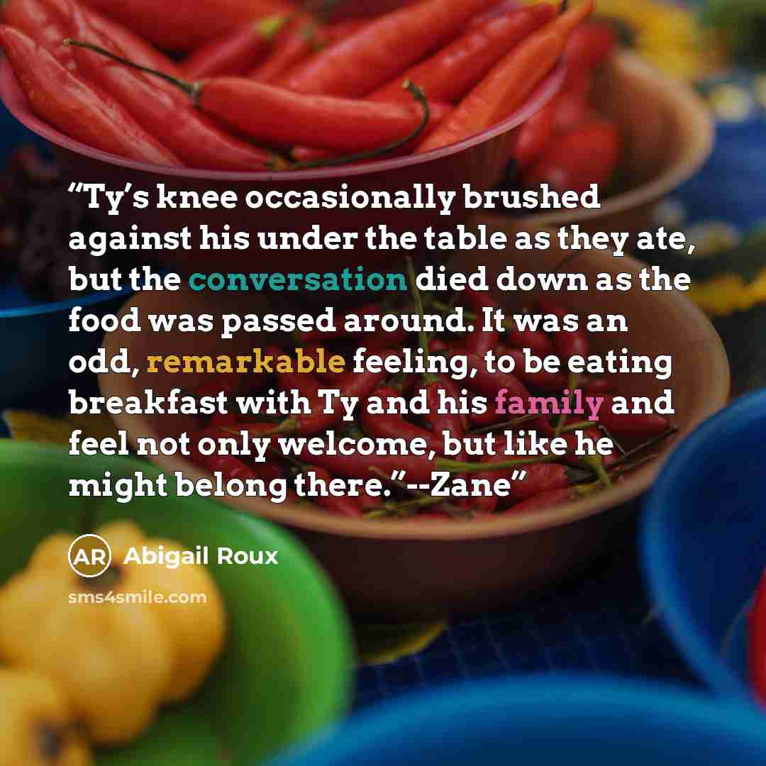 “Ty’s knee occasionally brushed against his under the table as they ate, but the conversation died down as the food was passed around. It was an odd, remarkable feeling, to be eating breakfast with Ty and his family and feel not only welcome, but like he might belong there.”--Zane” quote by Abigail Roux