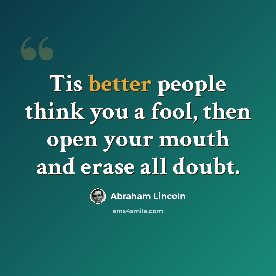“Tis better people think you a fool, then open your mouth and erase all doubt.” quote by Abraham Lincoln
