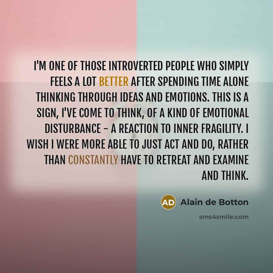 “I'm one of those introverted people who simply feels a lot better after spending time alone thinking through ideas and emotions. This is a sign, I've come to think, of a kind of emotional disturbance - a reaction to inner fragility. I wish I were more able to just act and do, rather than…” quote by Alain de Botton