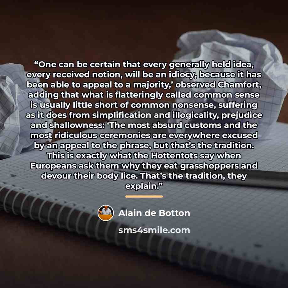 “One can be certain that every generally held idea, every received notion, will be an idiocy, because it has been able to appeal to a majority,’ observed Chamfort, adding that what is flatteringly called common sense is usually little short of common nonsense, suffering as it does from…” quote by Alain de Botton