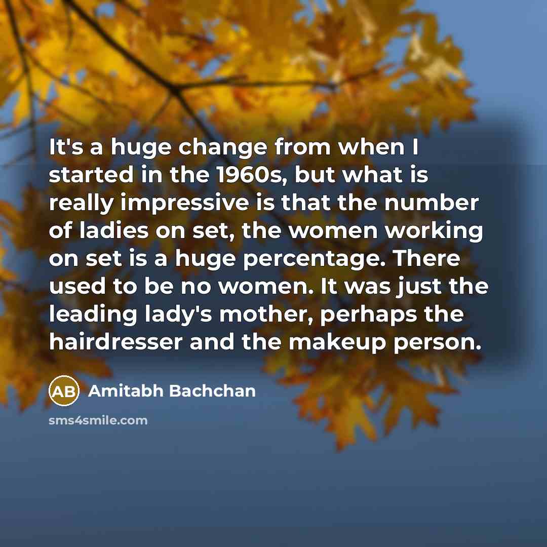 “It's a huge change from when I started in the 1960s, but what is really impressive is that the number of ladies on set, the women working on set is a huge percentage. There used to be no women. It was just the leading lady's mother, perhaps the hairdresser and the makeup person.” quote by Amitabh Bachchan