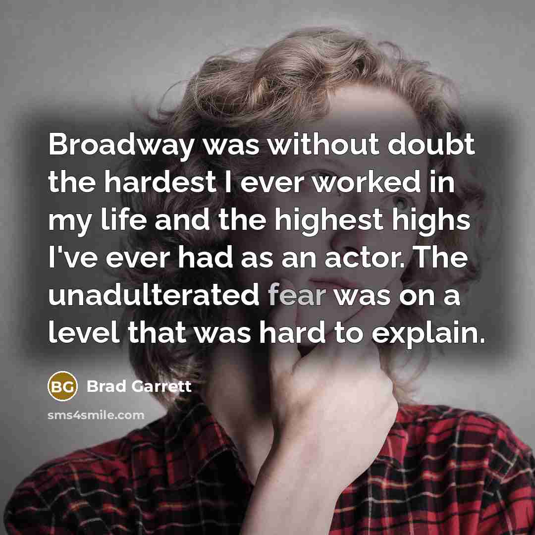 “Broadway was without doubt the hardest I ever worked in my life and the highest highs I've ever had as an actor. The unadulterated fear was on a level that was hard to explain.” quote by Brad Garrett