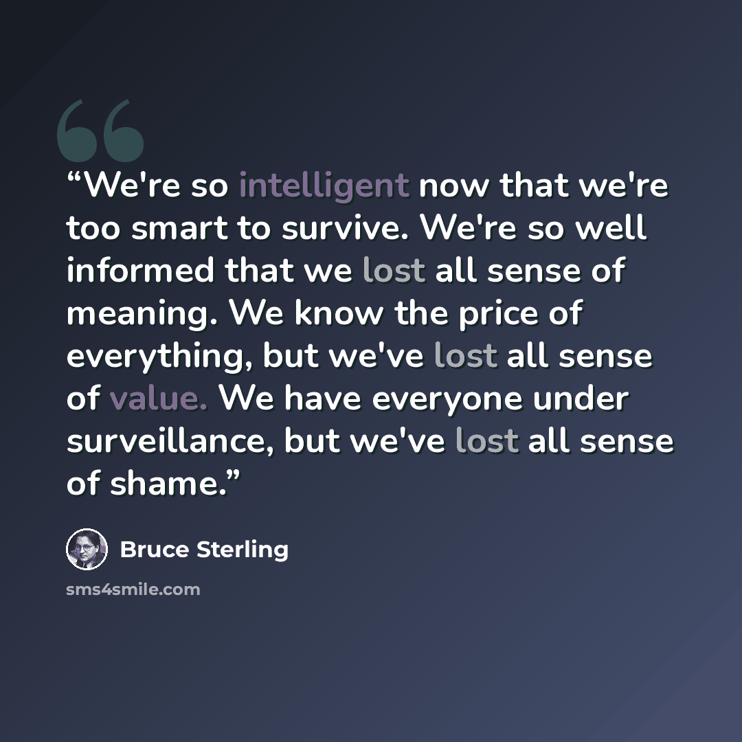 “We're so intelligent now that we're too smart to survive. We're so well informed that we lost all sense of meaning. We know the price of everything, but we've lost all sense of value. We have everyone under surveillance, but we've lost all sense of shame.” quote by Bruce Sterling