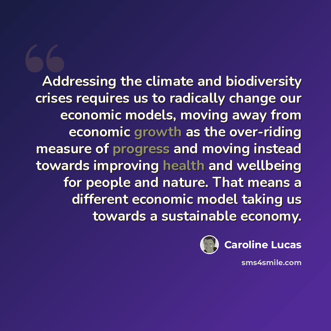 “Addressing the climate and biodiversity crises requires us to radically change our economic models, moving away from economic growth as the over-riding measure of progress and moving instead towards improving health and wellbeing for people and nature. That means a different economic model taking…” quote by Caroline Lucas