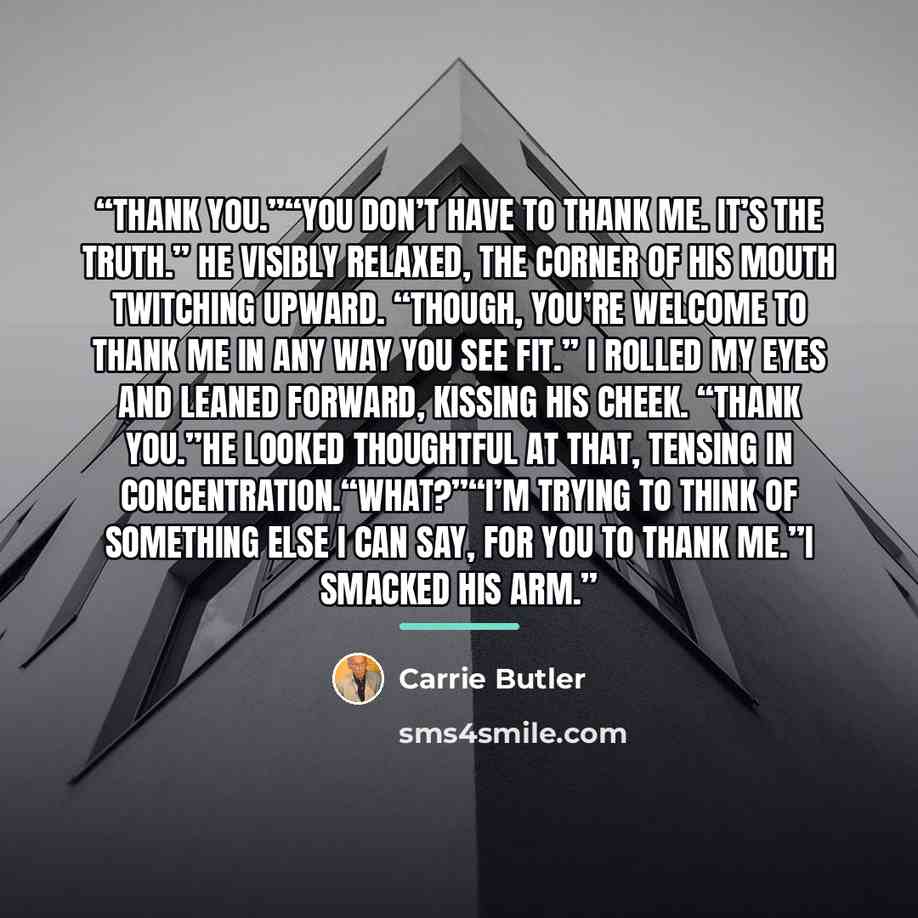 “Thank you.”“You don’t have to thank me. It’s the truth.” He visibly relaxed, the corner of his mouth twitching upward. “Though, you’re welcome to thank me in any way you see fit.” I rolled my eyes and leaned forward, kissing his cheek. “Thank you.”He looked thoughtful at that, tensing in…” quote by Carrie Butler