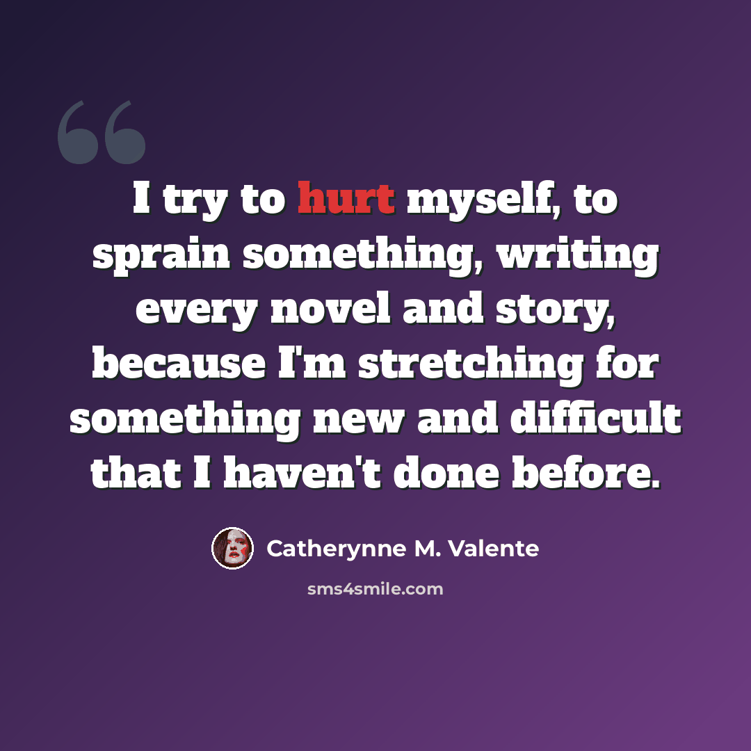 “I try to hurt myself, to sprain something, writing every novel and story, because I'm stretching for something new and difficult that I haven't done before.” quote by Catherynne M. Valente