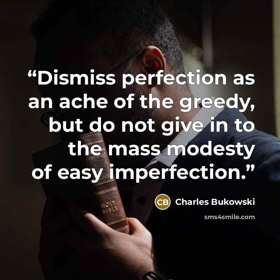 “Dismiss perfection as an ache of the greedy, but do not give in to the mass modesty of easy imperfection.” quote by Charles Bukowski