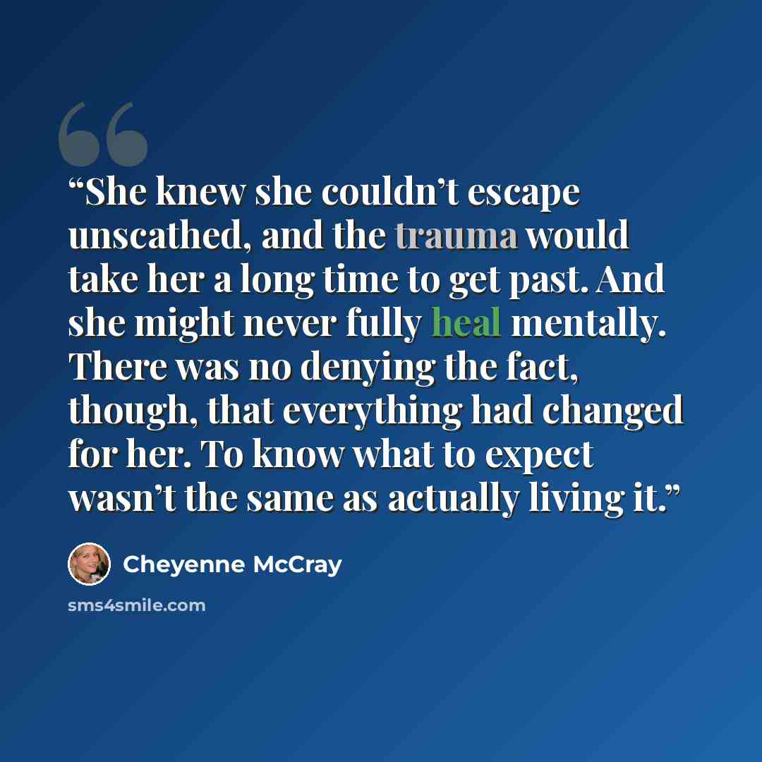 “She knew she couldn’t escape unscathed, and the trauma would take her a long time to get past. And she might never fully heal mentally. There was no denying the fact, though, that everything had changed for her. To know what to expect wasn’t the same as actually living it.” quote by Cheyenne McCray