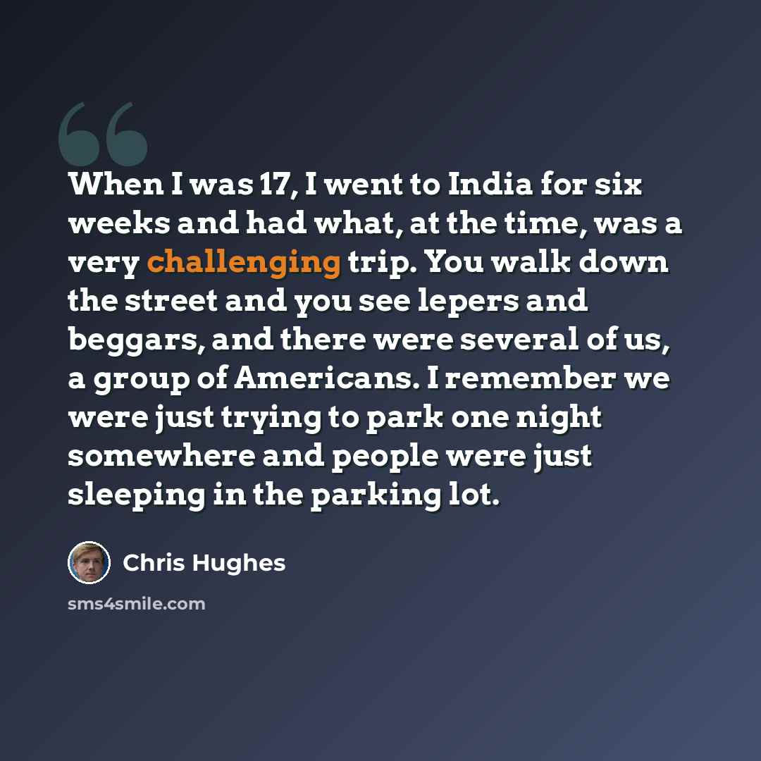 “When I was 17, I went to India for six weeks and had what, at the time, was a very challenging trip. You walk down the street and you see lepers and beggars, and there were several of us, a group of Americans. I remember we were just trying to park one night somewhere and people were just sleeping…” quote by Chris Hughes