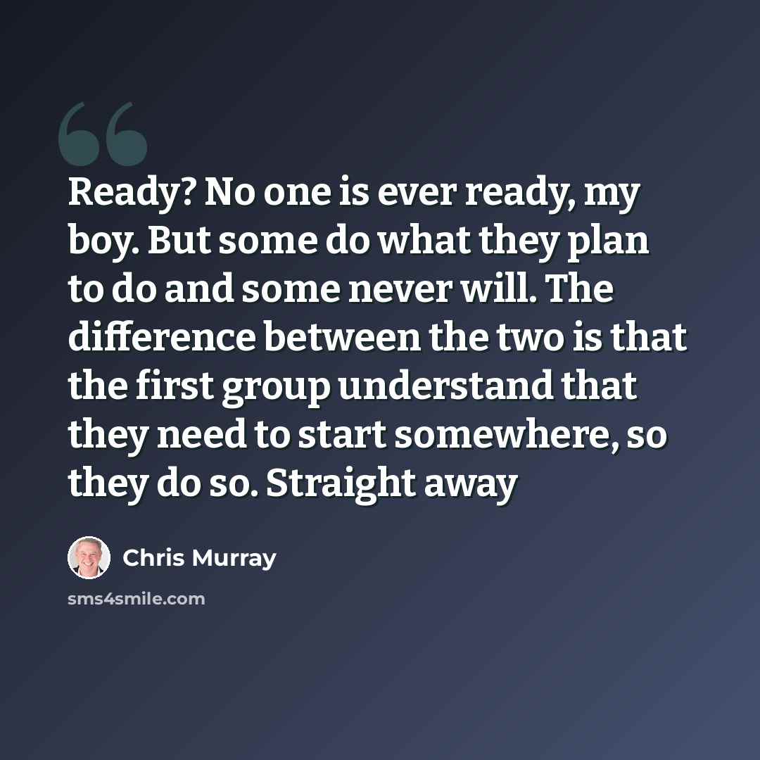 “Ready? No one is ever ready, my boy. But some do what they plan to do and some never will. The difference between the two is that the first group understand that they need to start somewhere, so they do so. Straight away” quote by Chris Murray