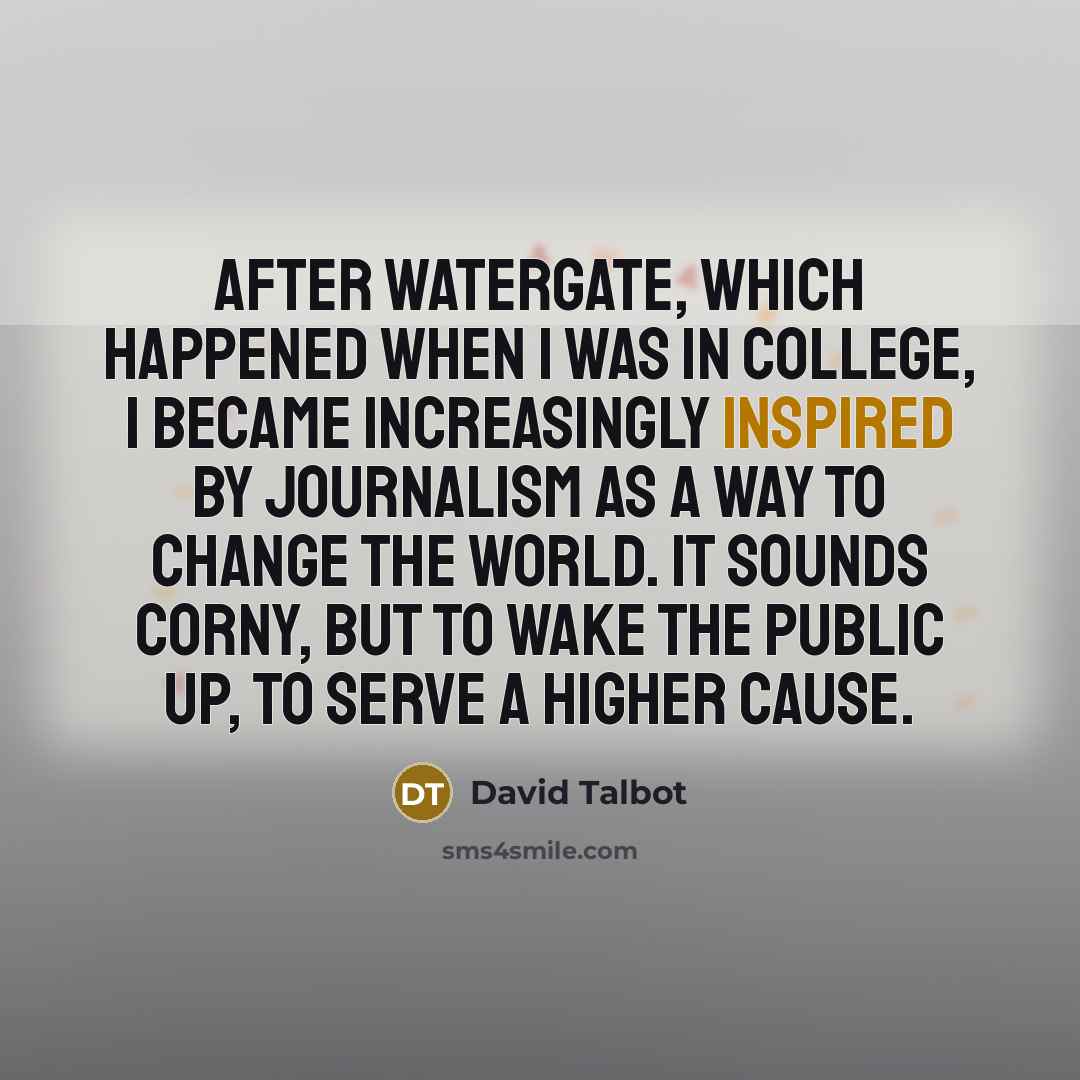 “After Watergate, which happened when I was in college, I became increasingly inspired by journalism as a way to change the world. It sounds corny, but to wake the public up, to serve a higher cause.” quote by David Talbot
