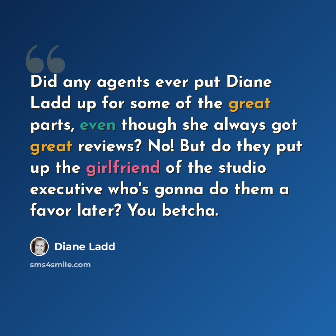 “Did any agents ever put Diane Ladd up for some of the great parts, even though she always got great reviews? No! But do they put up the girlfriend of the studio executive who's gonna do them a favor later? You betcha.” quote by Diane Ladd