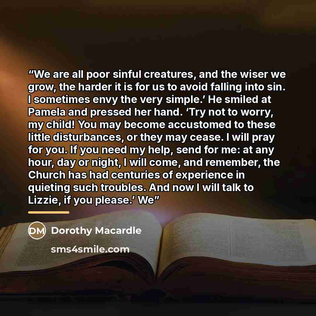 “We are all poor sinful creatures, and the wiser we grow, the harder it is for us to avoid falling into sin. I sometimes envy the very simple.’ He smiled at Pamela and pressed her hand. ‘Try not to worry, my child! You may become accustomed to these little disturbances, or they may cease. I will…” quote by Dorothy Macardle