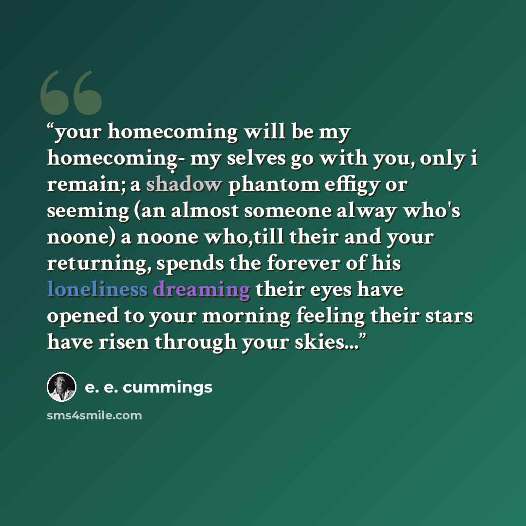 “your homecoming will be my homecoming̣- my selves go with you, only i remain; a shadow phantom effigy or seeming (an almost someone alway who's noone) a noone who,till their and your returning, spends the forever of his loneliness dreaming their eyes have opened to your morning feeling their stars…” quote by E. E. Cummings