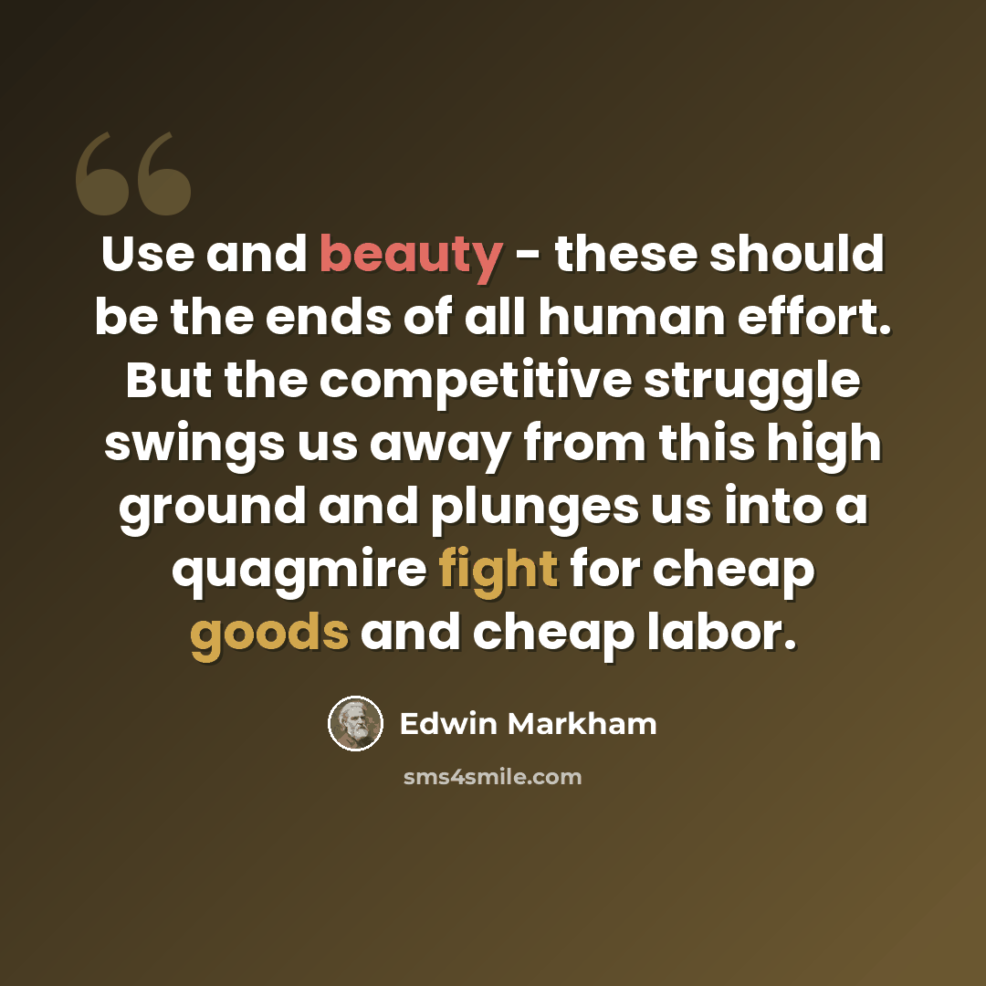 “Use and beauty - these should be the ends of all human effort. But the competitive struggle swings us away from this high ground and plunges us into a quagmire fight for cheap goods and cheap labor.” quote by Edwin Markham