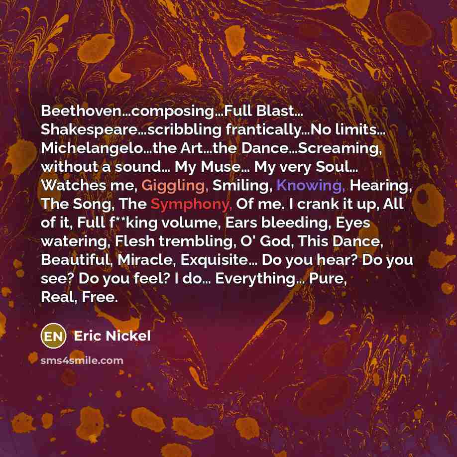“Beethoven…composing…Full Blast… Shakespeare…scribbling frantically…No limits… Michelangelo…the Art…the Dance…Screaming, without a sound… My Muse… My very Soul… Watches me, Giggling, Smiling, Knowing, Hearing, The Song, The Symphony, Of me. I crank it up, All of it, Full f**king volume, Ears…” quote by Eric Nickel