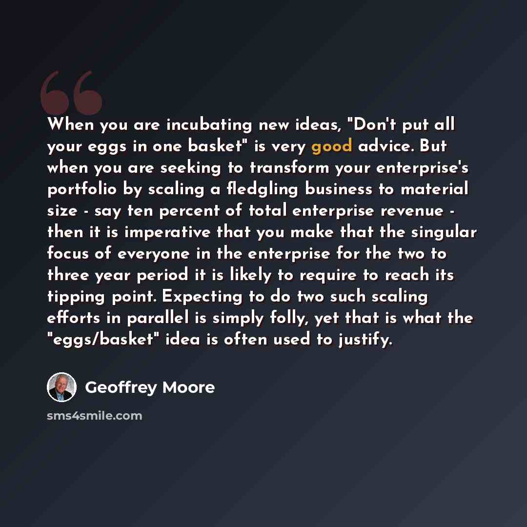 “When you are incubating new ideas, "Don't put all your eggs in one basket" is very good advice. But when you are seeking to transform your enterprise's portfolio by scaling a fledgling business to material size - say ten percent of total enterprise revenue - then it is imperative that you make…” quote by Geoffrey Moore